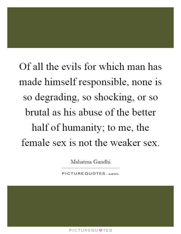 Of all the evils for which man has made himself responsible, none is so degrading, so shocking, or so brutal as his abuse of the better half of humanity; to me, the female sex is not the weaker sex Picture Quote #1