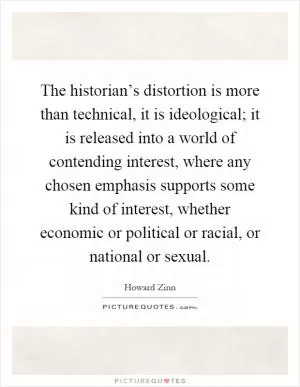 The historian’s distortion is more than technical, it is ideological; it is released into a world of contending interest, where any chosen emphasis supports some kind of interest, whether economic or political or racial, or national or sexual Picture Quote #1