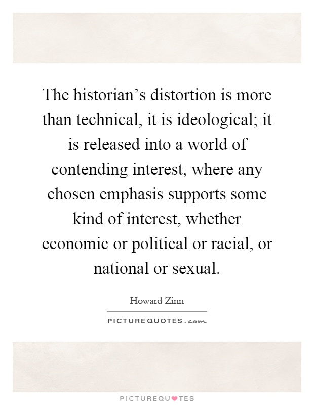 The historian's distortion is more than technical, it is ideological; it is released into a world of contending interest, where any chosen emphasis supports some kind of interest, whether economic or political or racial, or national or sexual Picture Quote #1