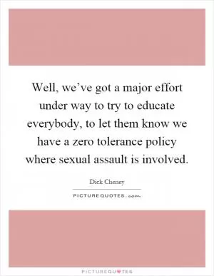 Well, we’ve got a major effort under way to try to educate everybody, to let them know we have a zero tolerance policy where sexual assault is involved Picture Quote #1