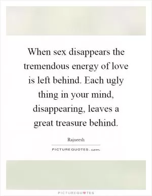 When sex disappears the tremendous energy of love is left behind. Each ugly thing in your mind, disappearing, leaves a great treasure behind Picture Quote #1