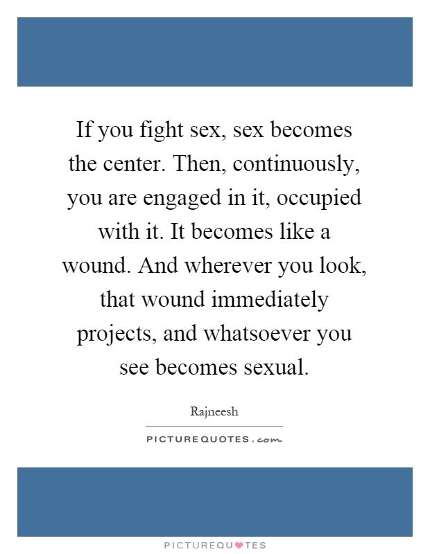If you fight sex, sex becomes the center. Then, continuously, you are engaged in it, occupied with it. It becomes like a wound. And wherever you look, that wound immediately projects, and whatsoever you see becomes sexual Picture Quote #1