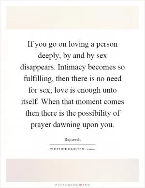 If you go on loving a person deeply, by and by sex disappears. Intimacy becomes so fulfilling, then there is no need for sex; love is enough unto itself. When that moment comes then there is the possibility of prayer dawning upon you Picture Quote #1