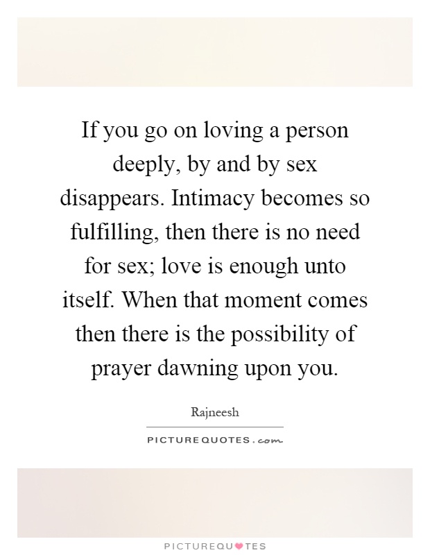If you go on loving a person deeply, by and by sex disappears. Intimacy becomes so fulfilling, then there is no need for sex; love is enough unto itself. When that moment comes then there is the possibility of prayer dawning upon you Picture Quote #1