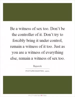 Be a witness of sex too. Don’t be the controller of it. Don’t try to forcibly bring it under control, remain a witness of it too. Just as you are a witness of everything else, remain a witness of sex too Picture Quote #1