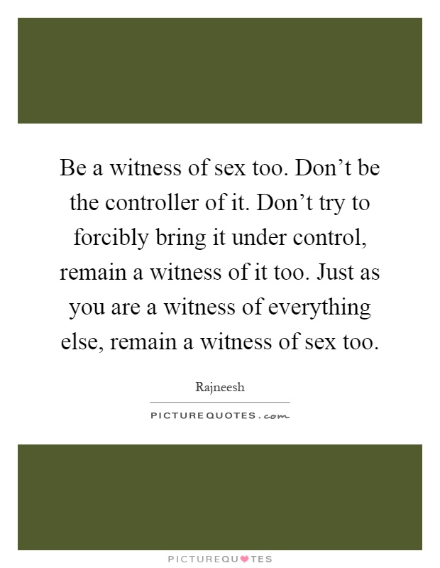 Be a witness of sex too. Don't be the controller of it. Don't try to forcibly bring it under control, remain a witness of it too. Just as you are a witness of everything else, remain a witness of sex too Picture Quote #1