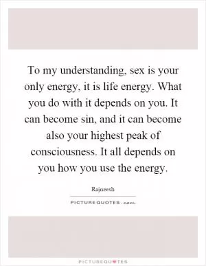 To my understanding, sex is your only energy, it is life energy. What you do with it depends on you. It can become sin, and it can become also your highest peak of consciousness. It all depends on you how you use the energy Picture Quote #1