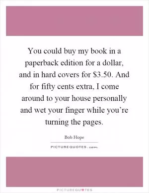 You could buy my book in a paperback edition for a dollar, and in hard covers for $3.50. And for fifty cents extra, I come around to your house personally and wet your finger while you’re turning the pages Picture Quote #1
