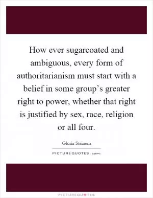 How ever sugarcoated and ambiguous, every form of authoritarianism must start with a belief in some group’s greater right to power, whether that right is justified by sex, race, religion or all four Picture Quote #1