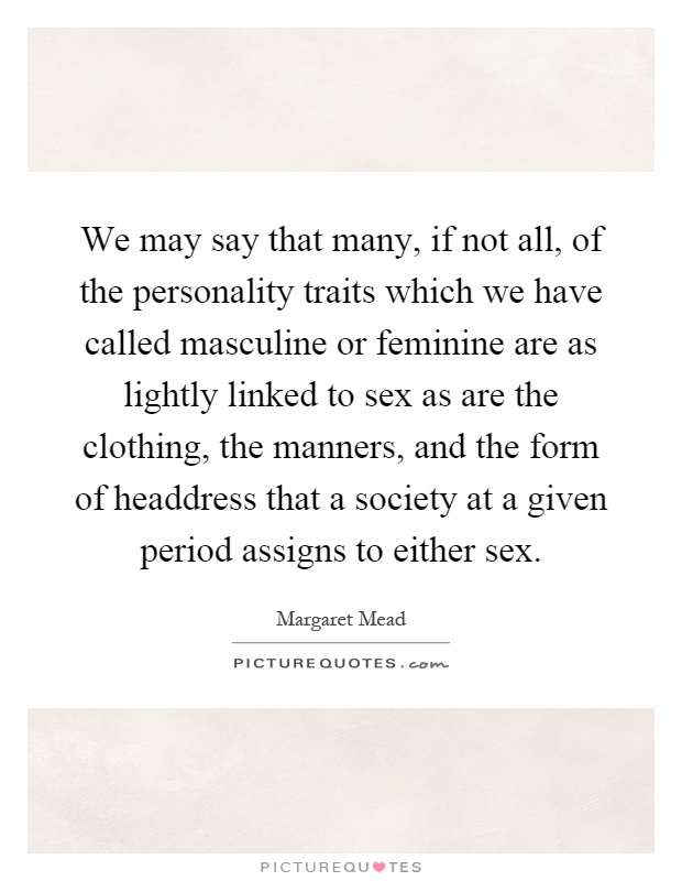 We may say that many, if not all, of the personality traits which we have called masculine or feminine are as lightly linked to sex as are the clothing, the manners, and the form of headdress that a society at a given period assigns to either sex Picture Quote #1
