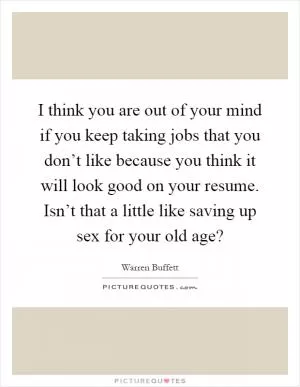 I think you are out of your mind if you keep taking jobs that you don’t like because you think it will look good on your resume. Isn’t that a little like saving up sex for your old age? Picture Quote #1