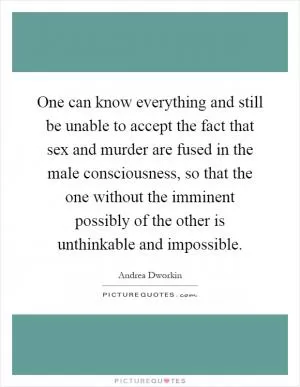 One can know everything and still be unable to accept the fact that sex and murder are fused in the male consciousness, so that the one without the imminent possibly of the other is unthinkable and impossible Picture Quote #1