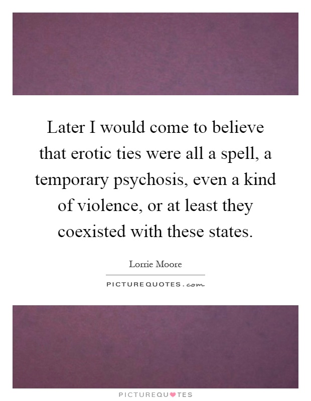 Later I would come to believe that erotic ties were all a spell, a temporary psychosis, even a kind of violence, or at least they coexisted with these states Picture Quote #1