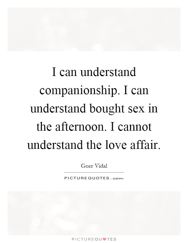 I can understand companionship. I can understand bought sex in the afternoon. I cannot understand the love affair Picture Quote #1
