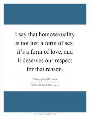 I say that homosexuality is not just a form of sex, it’s a form of love, and it deserves our respect for that reason Picture Quote #1