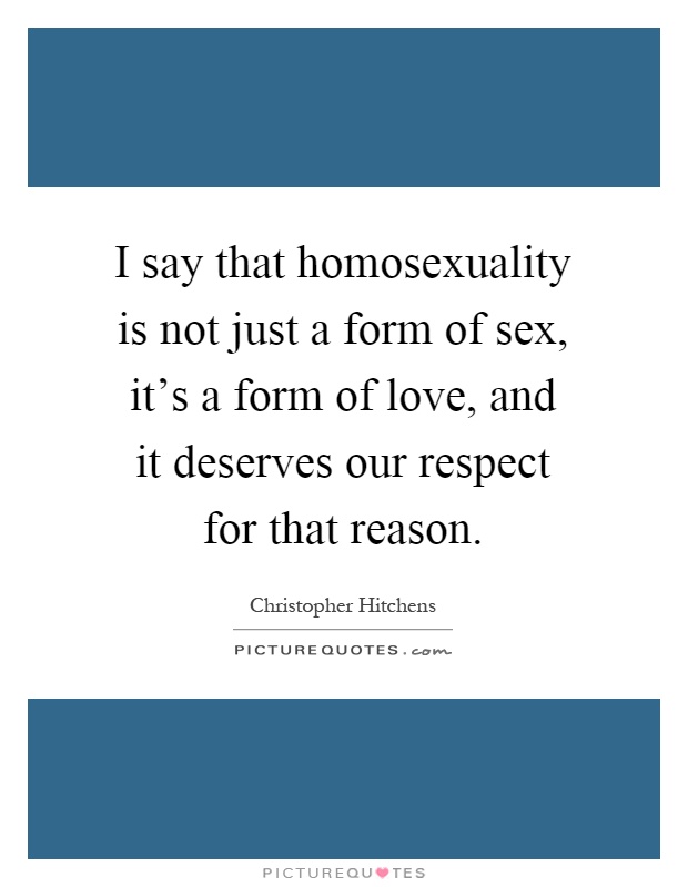 I say that homosexuality is not just a form of sex, it's a form of love, and it deserves our respect for that reason Picture Quote #1