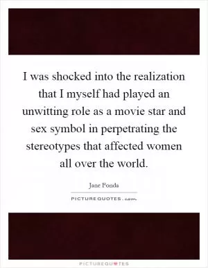 I was shocked into the realization that I myself had played an unwitting role as a movie star and sex symbol in perpetrating the stereotypes that affected women all over the world Picture Quote #1