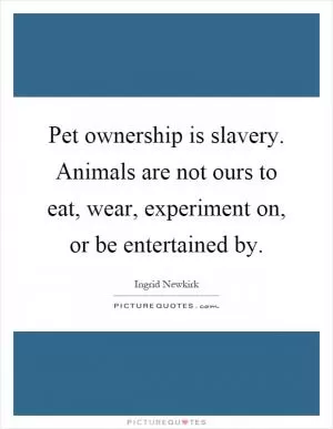 Pet ownership is slavery. Animals are not ours to eat, wear, experiment on, or be entertained by Picture Quote #1