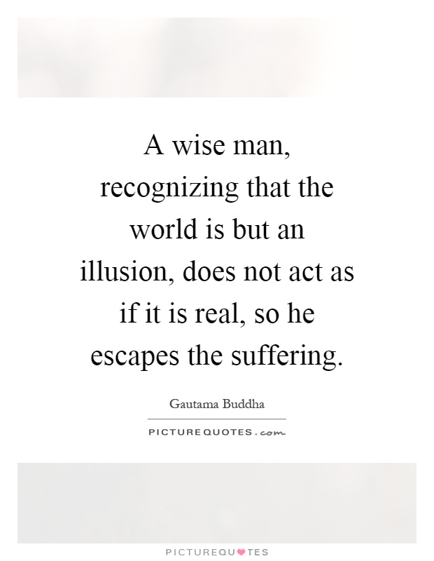 A wise man, recognizing that the world is but an illusion, does not act as if it is real, so he escapes the suffering Picture Quote #1