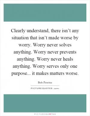 Clearly understand, there isn’t any situation that isn’t made worse by worry. Worry never solves anything. Worry never prevents anything. Worry never heals anything. Worry serves only one purpose... it makes matters worse Picture Quote #1