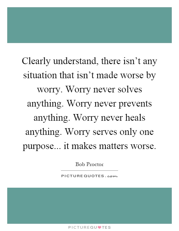 Clearly understand, there isn't any situation that isn't made worse by worry. Worry never solves anything. Worry never prevents anything. Worry never heals anything. Worry serves only one purpose... it makes matters worse Picture Quote #1