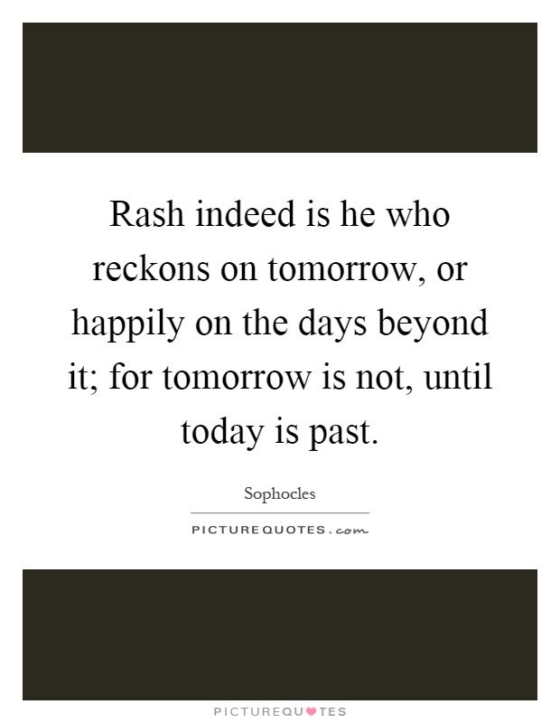 Rash indeed is he who reckons on tomorrow, or happily on the days beyond it; for tomorrow is not, until today is past Picture Quote #1