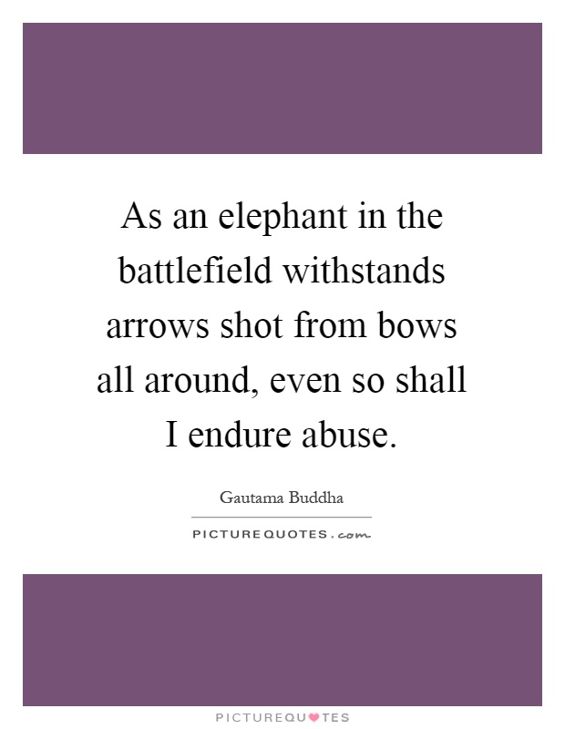As an elephant in the battlefield withstands arrows shot from bows all around, even so shall I endure abuse Picture Quote #1