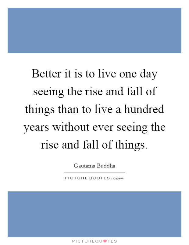 Better it is to live one day seeing the rise and fall of things than to live a hundred years without ever seeing the rise and fall of things Picture Quote #1