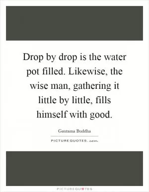 Drop by drop is the water pot filled. Likewise, the wise man, gathering it little by little, fills himself with good Picture Quote #1