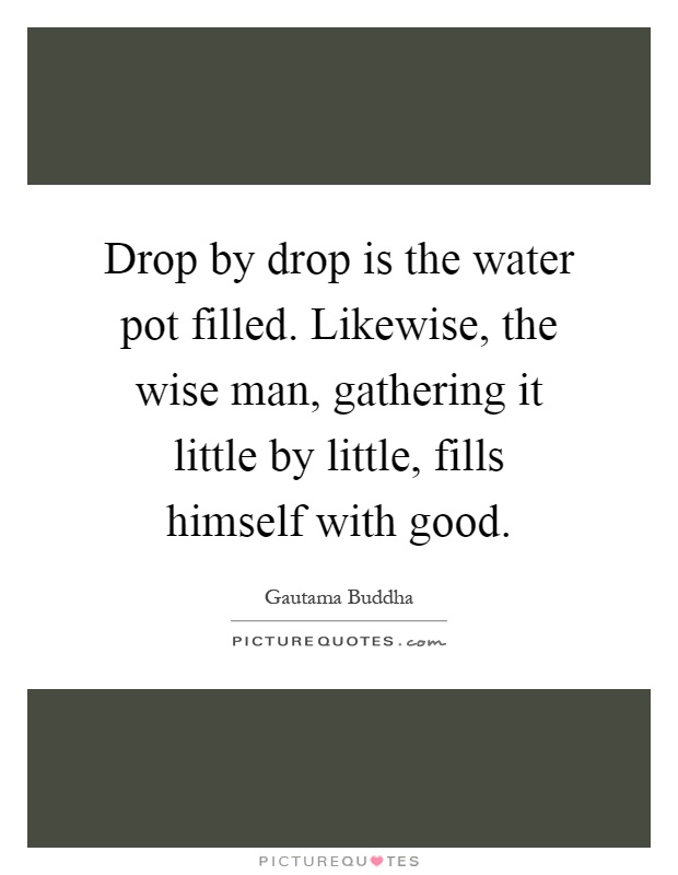 Drop by drop is the water pot filled. Likewise, the wise man, gathering it little by little, fills himself with good Picture Quote #1