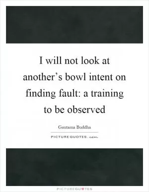 I will not look at another’s bowl intent on finding fault: a training to be observed Picture Quote #1
