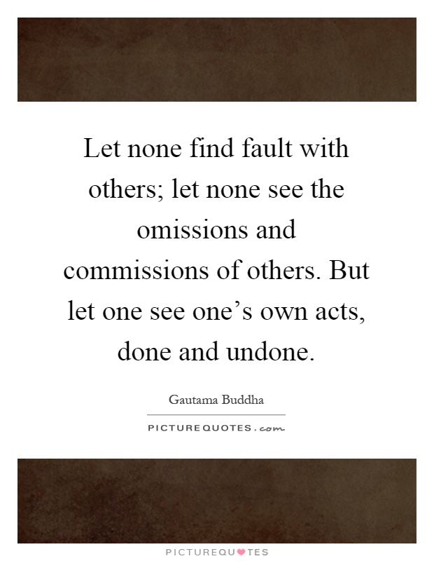 Let none find fault with others; let none see the omissions and commissions of others. But let one see one's own acts, done and undone Picture Quote #1