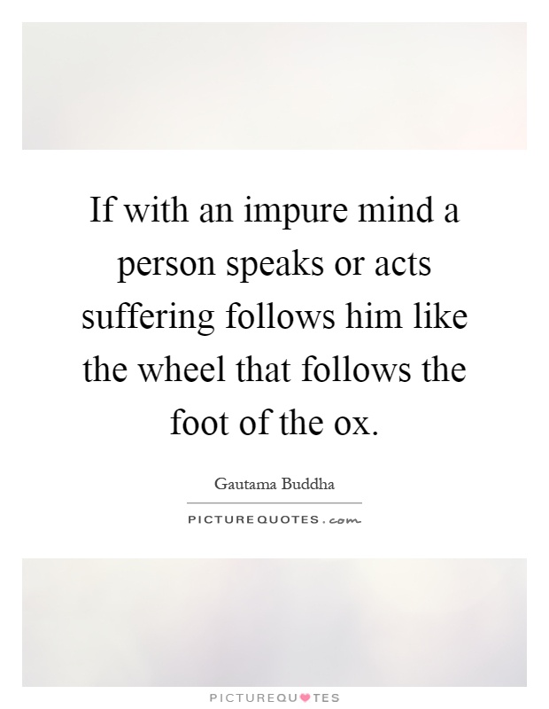 If with an impure mind a person speaks or acts suffering follows him like the wheel that follows the foot of the ox Picture Quote #1
