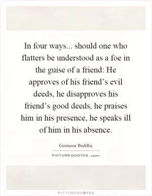 In four ways... should one who flatters be understood as a foe in the guise of a friend: He approves of his friend’s evil deeds, he disapproves his friend’s good deeds, he praises him in his presence, he speaks ill of him in his absence Picture Quote #1