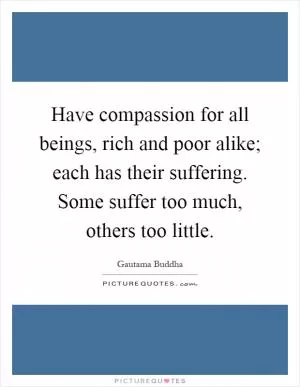 Have compassion for all beings, rich and poor alike; each has their suffering. Some suffer too much, others too little Picture Quote #1