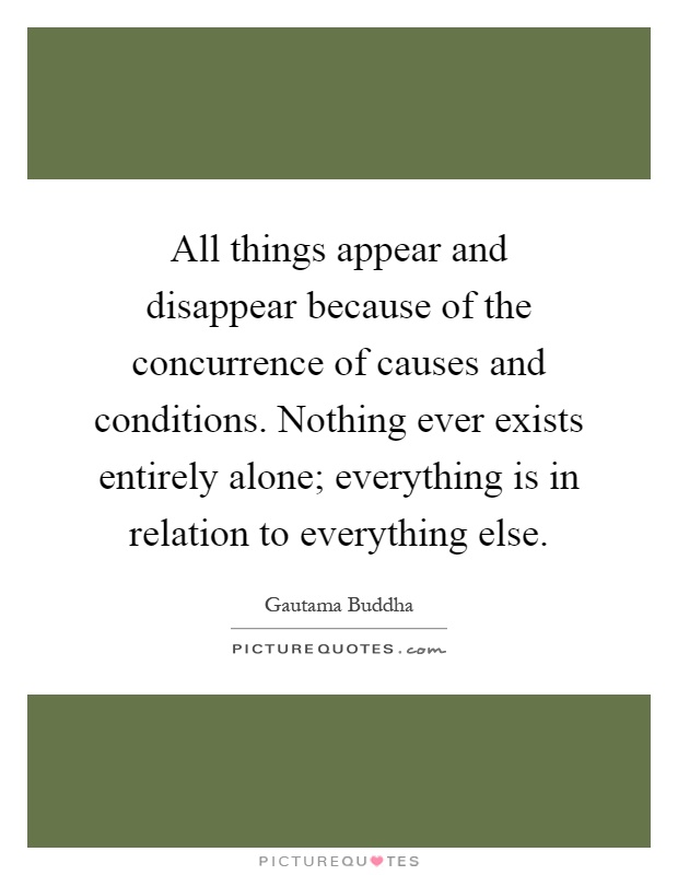 All things appear and disappear because of the concurrence of causes and conditions. Nothing ever exists entirely alone; everything is in relation to everything else Picture Quote #1