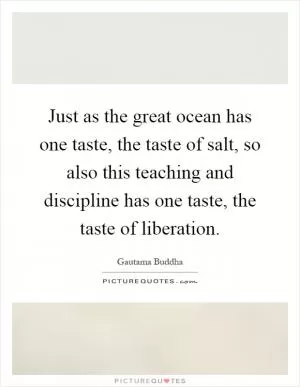 Just as the great ocean has one taste, the taste of salt, so also this teaching and discipline has one taste, the taste of liberation Picture Quote #1