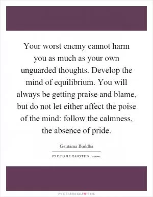 Your worst enemy cannot harm you as much as your own unguarded thoughts. Develop the mind of equilibrium. You will always be getting praise and blame, but do not let either affect the poise of the mind: follow the calmness, the absence of pride Picture Quote #1