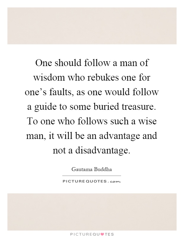 One should follow a man of wisdom who rebukes one for one's faults, as one would follow a guide to some buried treasure. To one who follows such a wise man, it will be an advantage and not a disadvantage Picture Quote #1