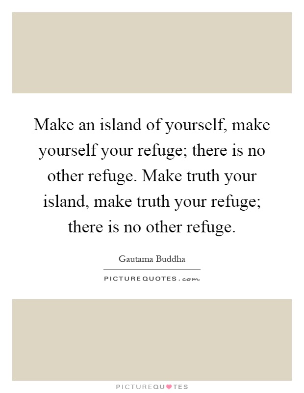Make an island of yourself, make yourself your refuge; there is no other refuge. Make truth your island, make truth your refuge; there is no other refuge Picture Quote #1