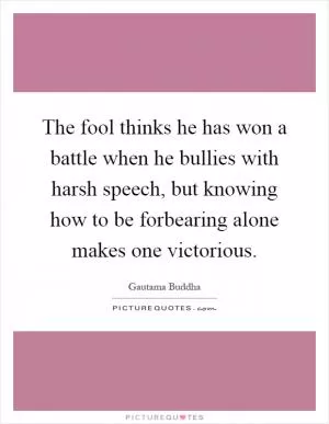 The fool thinks he has won a battle when he bullies with harsh speech, but knowing how to be forbearing alone makes one victorious Picture Quote #1