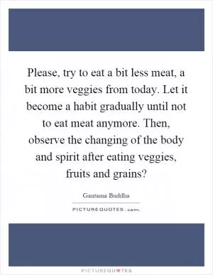 Please, try to eat a bit less meat, a bit more veggies from today. Let it become a habit gradually until not to eat meat anymore. Then, observe the changing of the body and spirit after eating veggies, fruits and grains? Picture Quote #1