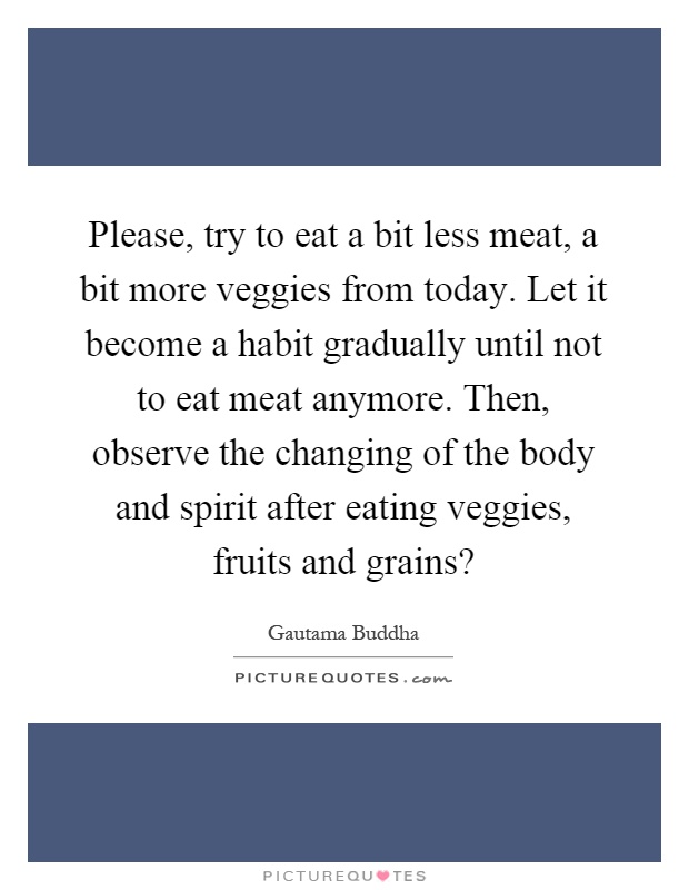 Please, try to eat a bit less meat, a bit more veggies from today. Let it become a habit gradually until not to eat meat anymore. Then, observe the changing of the body and spirit after eating veggies, fruits and grains? Picture Quote #1
