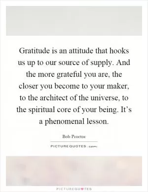Gratitude is an attitude that hooks us up to our source of supply. And the more grateful you are, the closer you become to your maker, to the architect of the universe, to the spiritual core of your being. It’s a phenomenal lesson Picture Quote #1