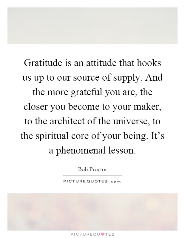 Gratitude is an attitude that hooks us up to our source of supply. And the more grateful you are, the closer you become to your maker, to the architect of the universe, to the spiritual core of your being. It's a phenomenal lesson Picture Quote #1