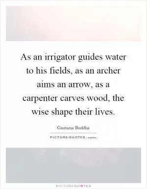 As an irrigator guides water to his fields, as an archer aims an arrow, as a carpenter carves wood, the wise shape their lives Picture Quote #1