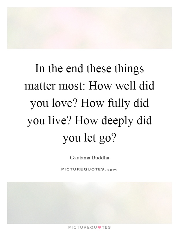 In the end these things matter most: How well did you love? How fully did you live? How deeply did you let go? Picture Quote #1