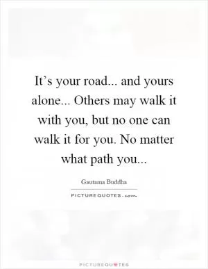 It’s your road... and yours alone... Others may walk it with you, but no one can walk it for you. No matter what path you Picture Quote #1