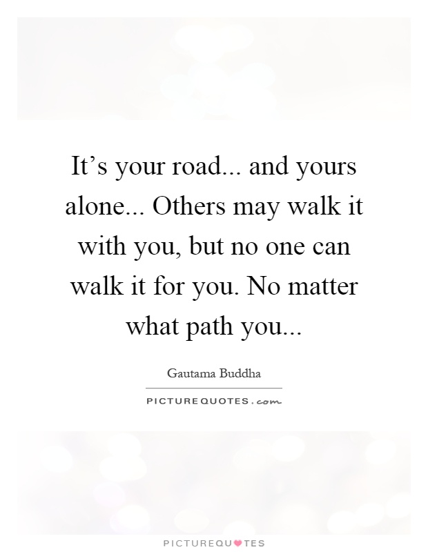 It's your road... and yours alone... Others may walk it with you, but no one can walk it for you. No matter what path you Picture Quote #1