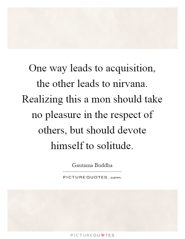 One way leads to acquisition, the other leads to nirvana. Realizing this a mon should take no pleasure in the respect of others, but should devote himself to solitude Picture Quote #1